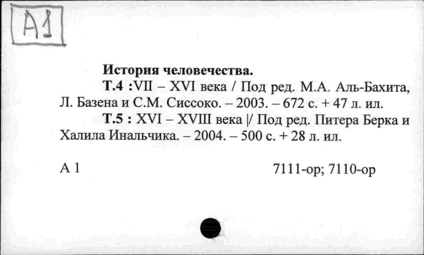 ﻿
История человечества.
Т.4 :VII - XVI века / Под ред. М.А. Аль-Бахита, Л. Базена и С.М. Сиссоко. - 2003. - 672 с. + 47 л. ил.
Т.5 : XVI - XVIII века |/ Под ред. Питера Берка и Халила Инальчика. - 2004. - 500 с. + 28 л. ил.
А 1
7111-ор;7110-ор